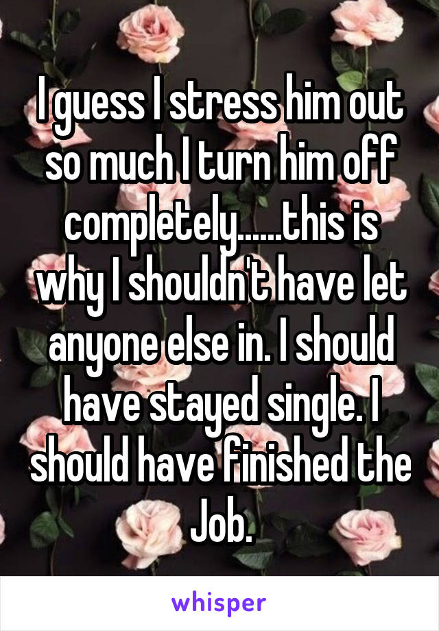 I guess I stress him out so much I turn him off completely......this is why I shouldn't have let anyone else in. I should have stayed single. I should have finished the Job.