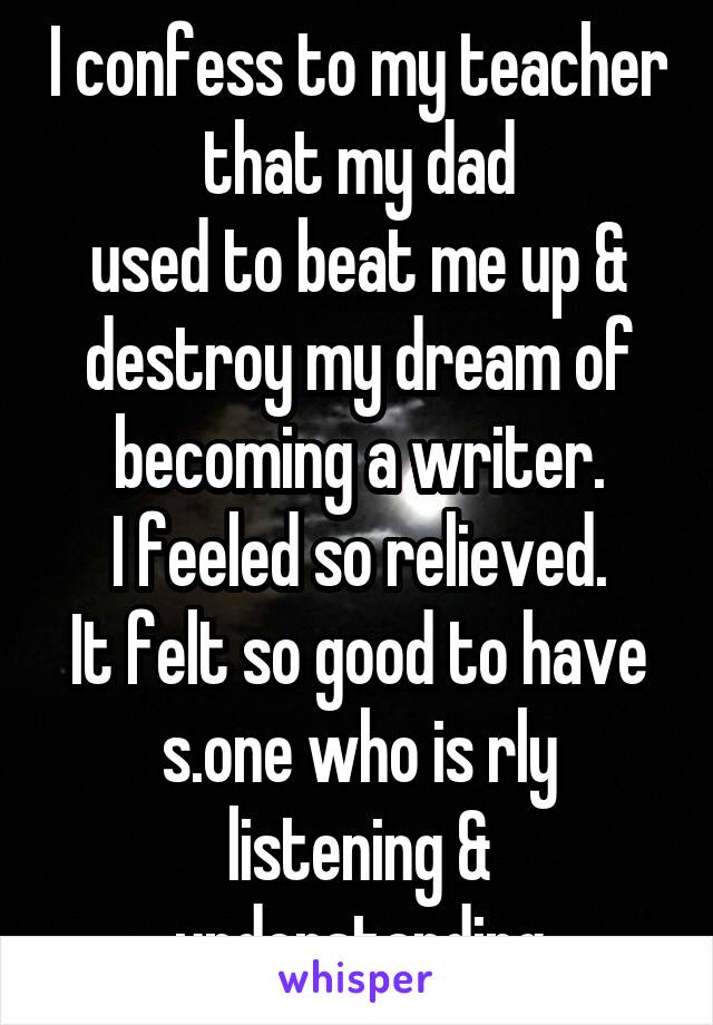 I confess to my teacher that my dad
used to beat me up & destroy my dream of becoming a writer.
I feeled so relieved.
It felt so good to have s.one who is rly listening & understanding