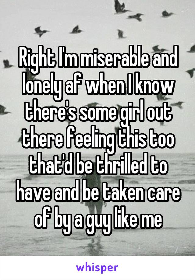 Right I'm miserable and lonely af when I know there's some girl out there feeling this too that'd be thrilled to have and be taken care of by a guy like me