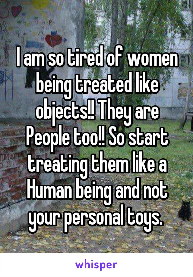 I am so tired of women being treated like objects!! They are People too!! So start treating them like a Human being and not your personal toys. 