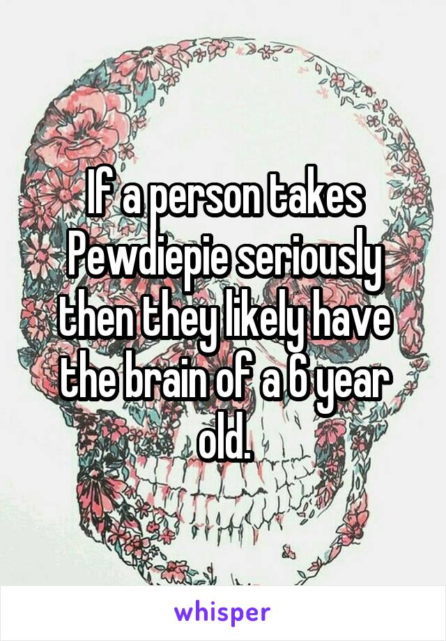 If a person takes Pewdiepie seriously then they likely have the brain of a 6 year old.