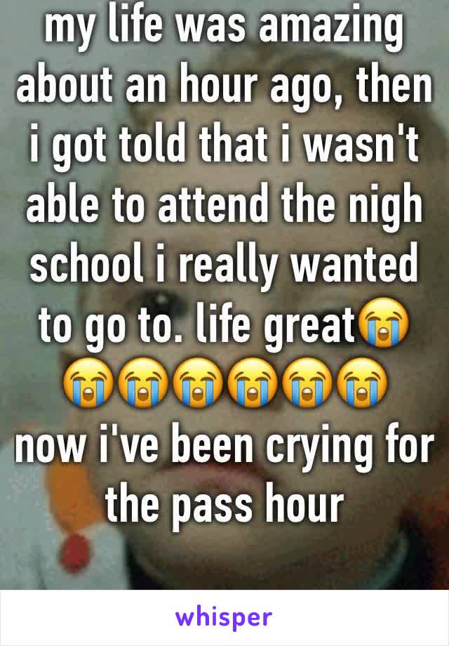 my life was amazing about an hour ago, then i got told that i wasn't able to attend the nigh school i really wanted to go to. life great😭😭😭😭😭😭😭
now i've been crying for the pass hour