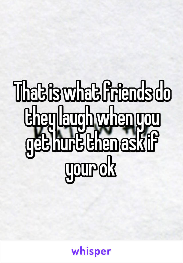 That is what friends do they laugh when you get hurt then ask if your ok 