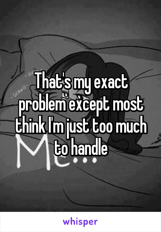 That's my exact problem except most think I'm just too much to handle