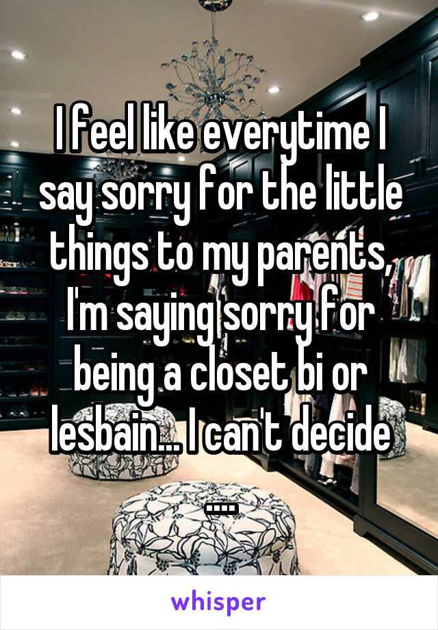 I feel like everytime I say sorry for the little things to my parents, I'm saying sorry for being a closet bi or lesbain... I can't decide
....