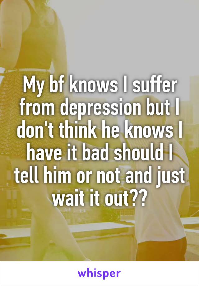 My bf knows I suffer from depression but I don't think he knows I have it bad should I tell him or not and just wait it out??