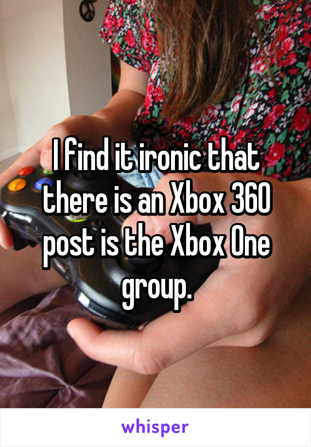 I find it ironic that there is an Xbox 360 post is the Xbox One group.