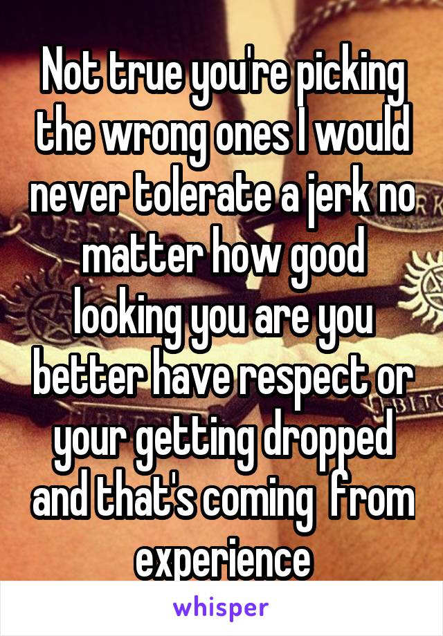 Not true you're picking the wrong ones I would never tolerate a jerk no matter how good looking you are you better have respect or your getting dropped and that's coming  from experience