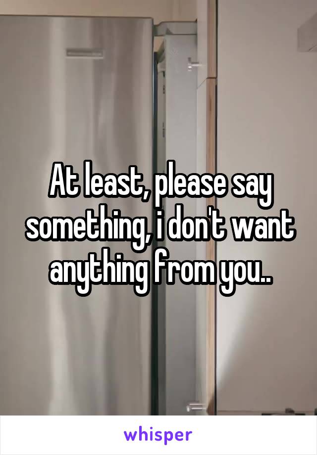 At least, please say something, i don't want anything from you..