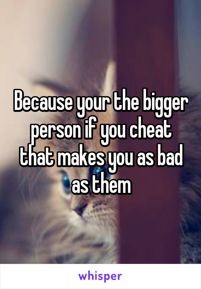 Because your the bigger person if you cheat that makes you as bad as them