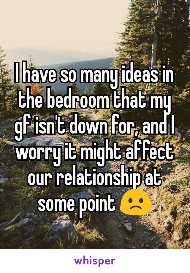 I have so many ideas in the bedroom that my gf isn't down for, and I worry it might affect our relationship at some point 🙁