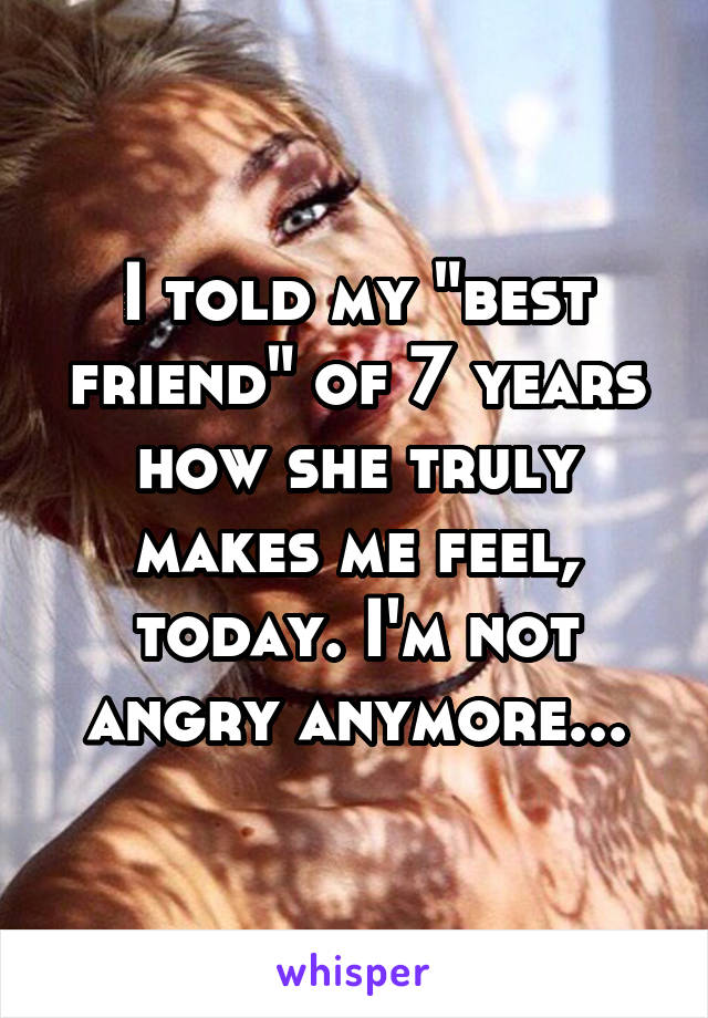 I told my "best friend" of 7 years how she truly makes me feel, today. I'm not angry anymore...