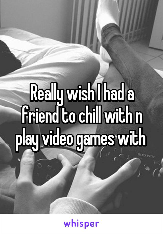 Really wish I had a friend to chill with n play video games with 