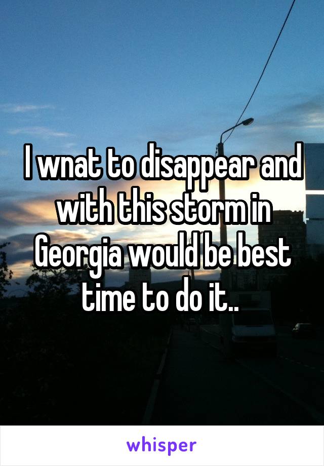 I wnat to disappear and with this storm in Georgia would be best time to do it.. 