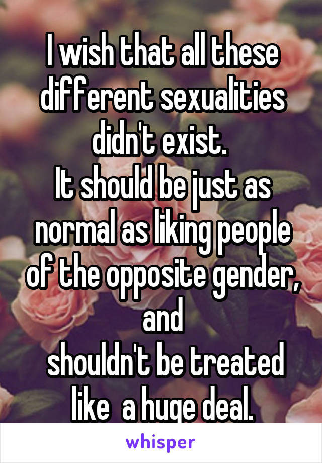 I wish that all these different sexualities didn't exist. 
It should be just as normal as liking people of the opposite gender, and
 shouldn't be treated like  a huge deal.