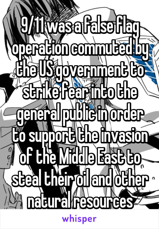 9/11 was a false flag operation commuted by the US government to strike fear into the general public in order to support the invasion of the Middle East to steal their oil and other natural resources