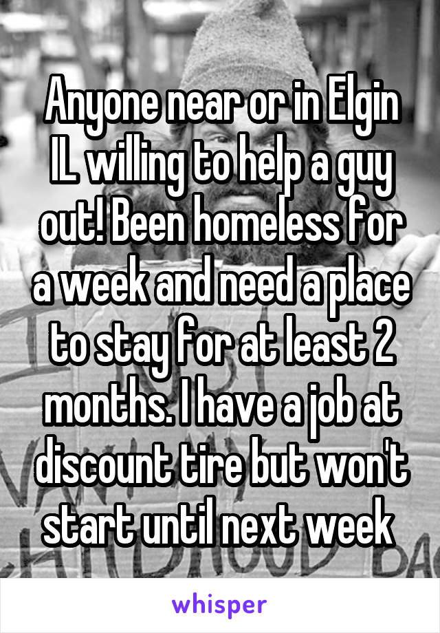 Anyone near or in Elgin IL willing to help a guy out! Been homeless for a week and need a place to stay for at least 2 months. I have a job at discount tire but won't start until next week 