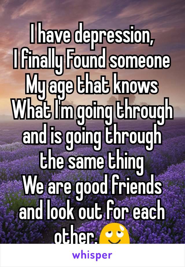 I have depression,
I finally Found someone
My age that knows
What I'm going through and is going through the same thing
We are good friends and look out for each other.😌