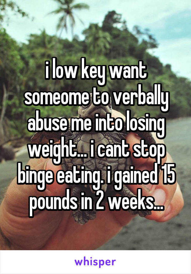 i low key want someome to verbally abuse me into losing weight... i cant stop binge eating. i gained 15 pounds in 2 weeks...