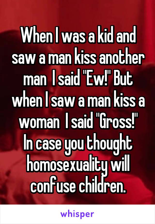 When I was a kid and saw a man kiss another man  I said "Ew!" But when I saw a man kiss a woman  I said "Gross!"
In case you thought homosexuality will confuse children.