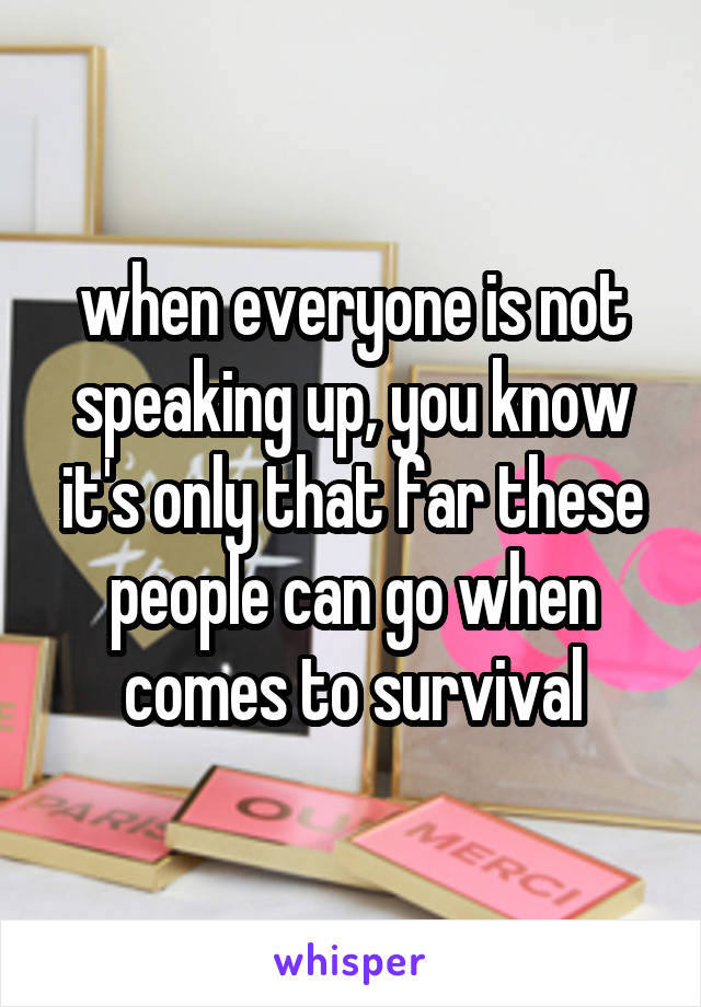 when everyone is not speaking up, you know it's only that far these people can go when comes to survival