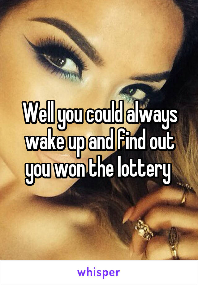 Well you could always wake up and find out you won the lottery 