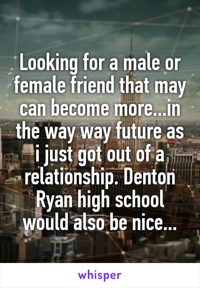 Looking for a male or female friend that may can become more...in the way way future as i just got out of a relationship. Denton Ryan high school would also be nice...