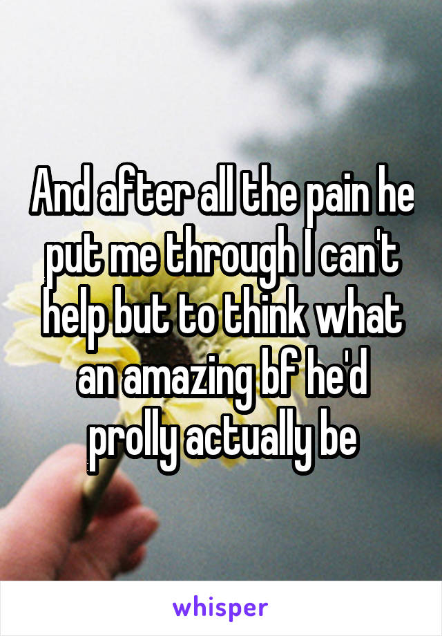 And after all the pain he put me through I can't help but to think what an amazing bf he'd prolly actually be