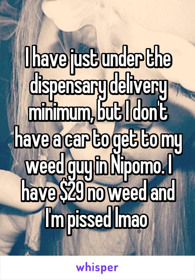 I have just under the dispensary delivery minimum, but I don't have a car to get to my weed guy in Nipomo. I have $29 no weed and I'm pissed lmao 