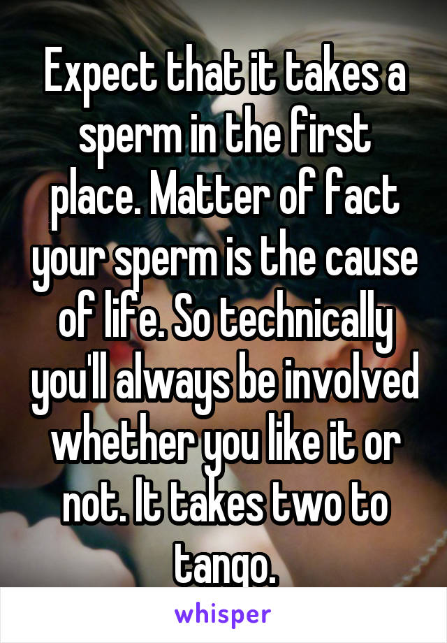 Expect that it takes a sperm in the first place. Matter of fact your sperm is the cause of life. So technically you'll always be involved whether you like it or not. It takes two to tango.