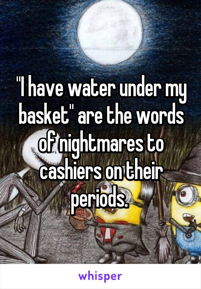 "I have water under my basket" are the words of nightmares to cashiers on their periods. 