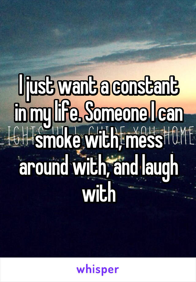 I just want a constant in my life. Someone I can smoke with, mess around with, and laugh with