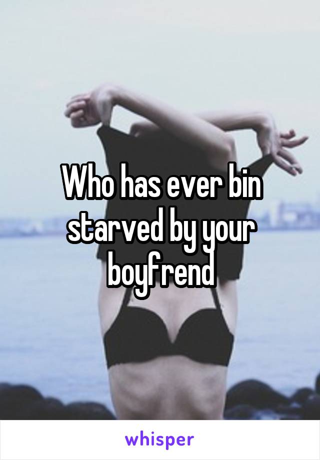 Who has ever bin starved by your boyfrend