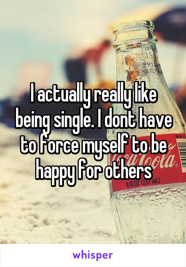 I actually really like being single. I dont have to force myself to be happy for others