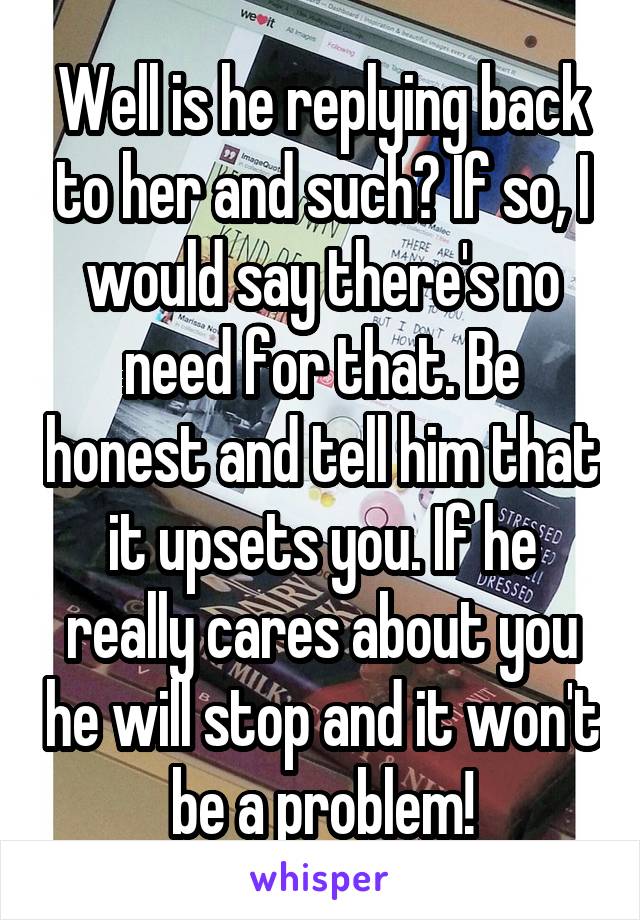 Well is he replying back to her and such? If so, I would say there's no need for that. Be honest and tell him that it upsets you. If he really cares about you he will stop and it won't be a problem!