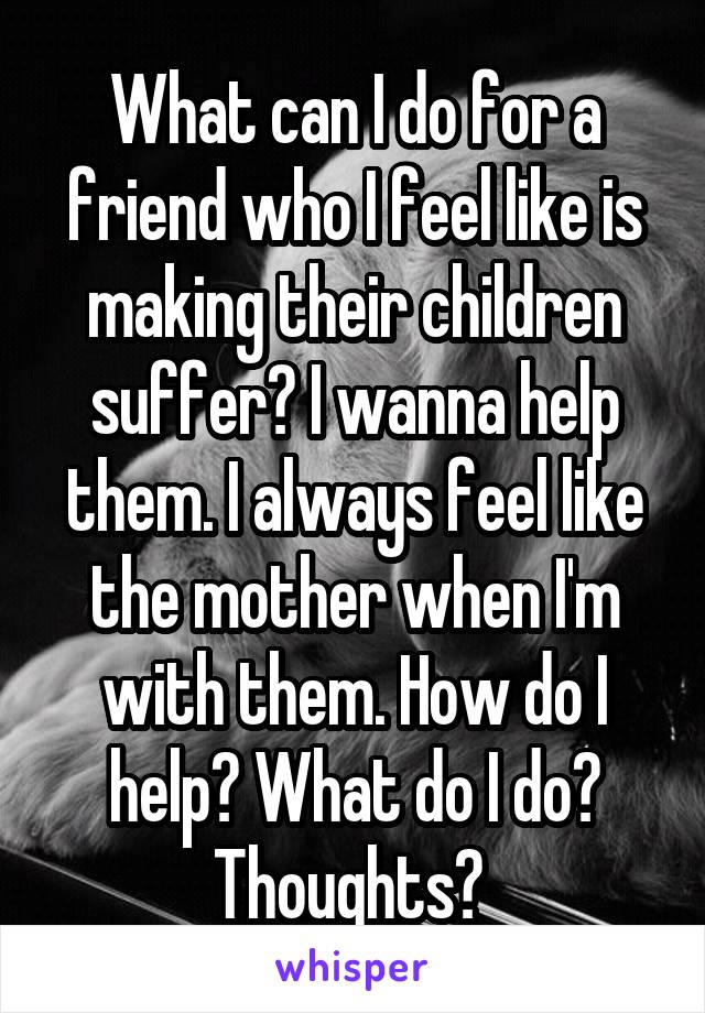 What can I do for a friend who I feel like is making their children suffer? I wanna help them. I always feel like the mother when I'm with them. How do I help? What do I do? Thoughts? 