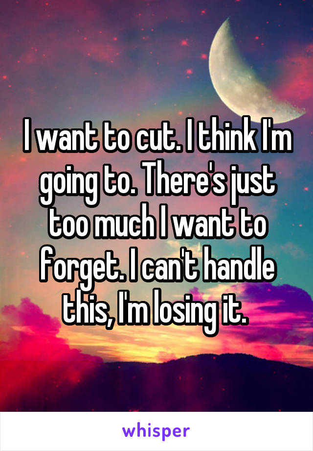 I want to cut. I think I'm going to. There's just too much I want to forget. I can't handle this, I'm losing it. 