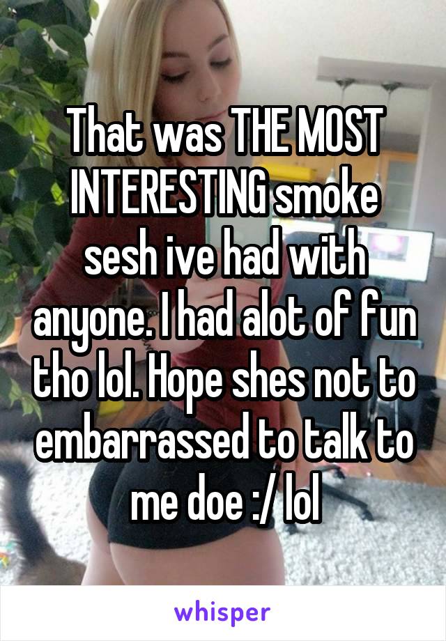 That was THE MOST INTERESTING smoke sesh ive had with anyone. I had alot of fun tho lol. Hope shes not to embarrassed to talk to me doe :/ lol