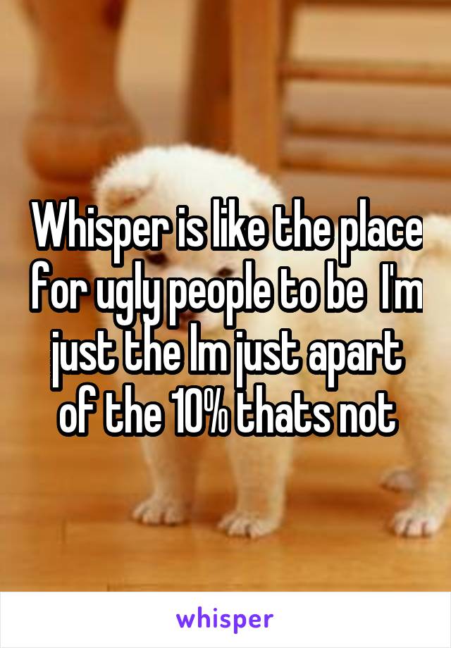 Whisper is like the place for ugly people to be  I'm just the lm just apart of the 10% thats not