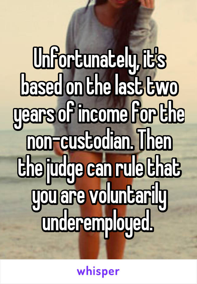 Unfortunately, it's based on the last two years of income for the non-custodian. Then the judge can rule that you are voluntarily underemployed. 