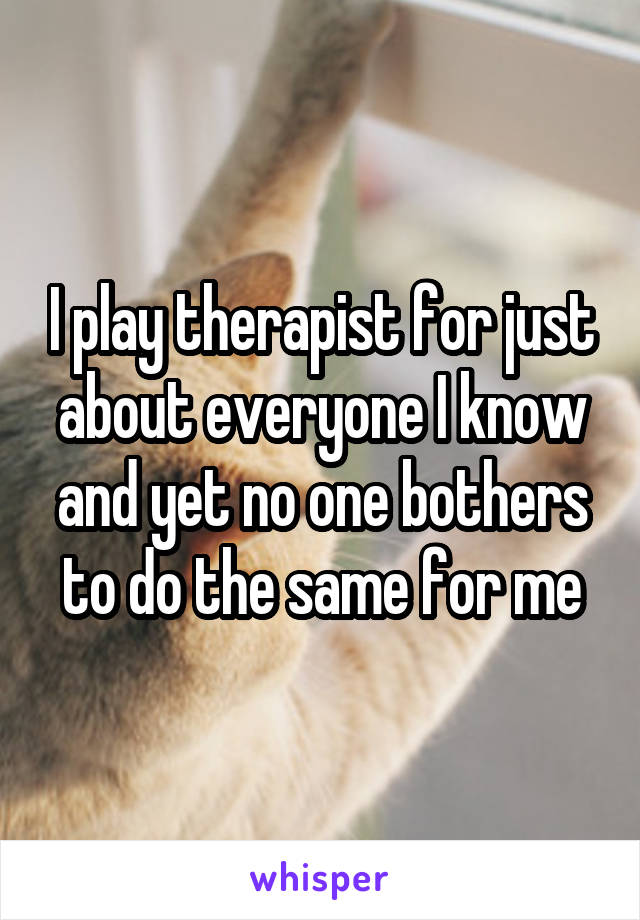 I play therapist for just about everyone I know and yet no one bothers to do the same for me