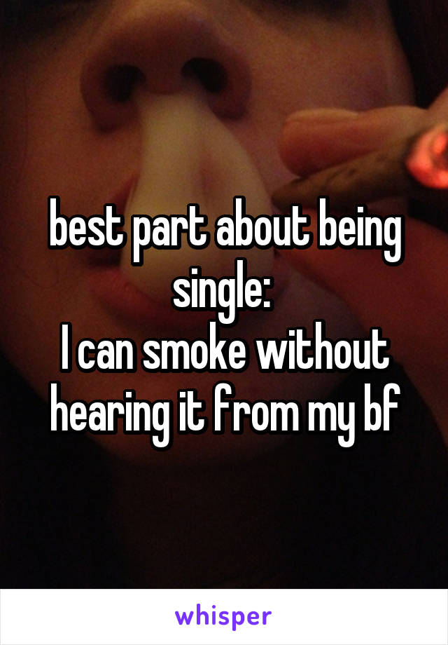 best part about being single: 
I can smoke without hearing it from my bf