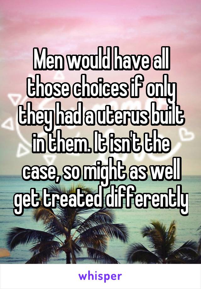 Men would have all those choices if only they had a uterus built in them. It isn't the case, so might as well get treated differently 