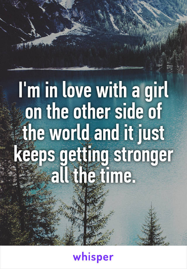 I'm in love with a girl on the other side of the world and it just keeps getting stronger all the time.