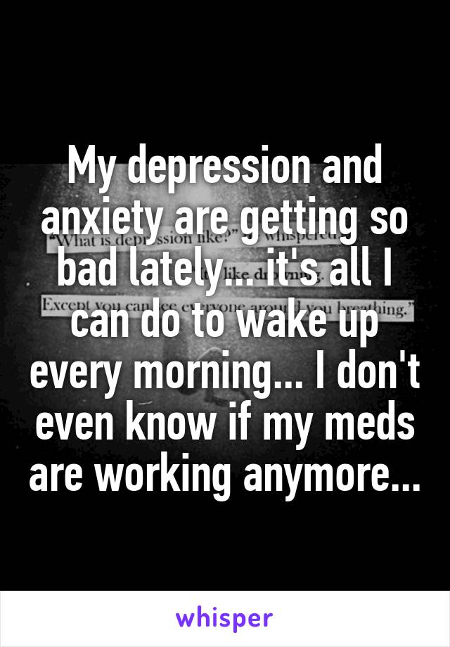 My depression and anxiety are getting so bad lately... it's all I can do to wake up every morning... I don't even know if my meds are working anymore...