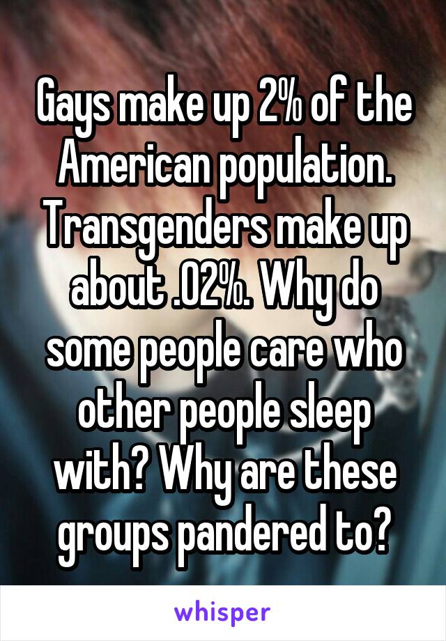 Gays make up 2% of the American population. Transgenders make up about .02%. Why do some people care who other people sleep with? Why are these groups pandered to?