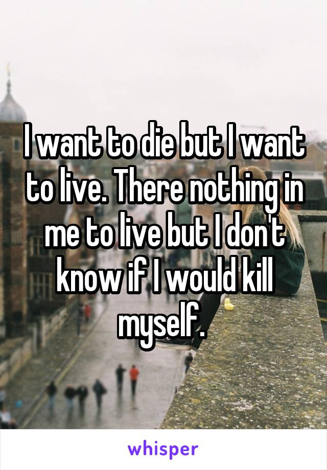 I want to die but I want to live. There nothing in me to live but I don't know if I would kill myself. 