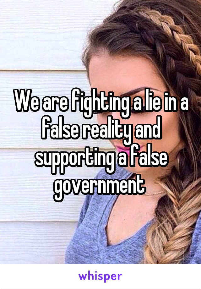 We are fighting a lie in a false reality and supporting a false government 