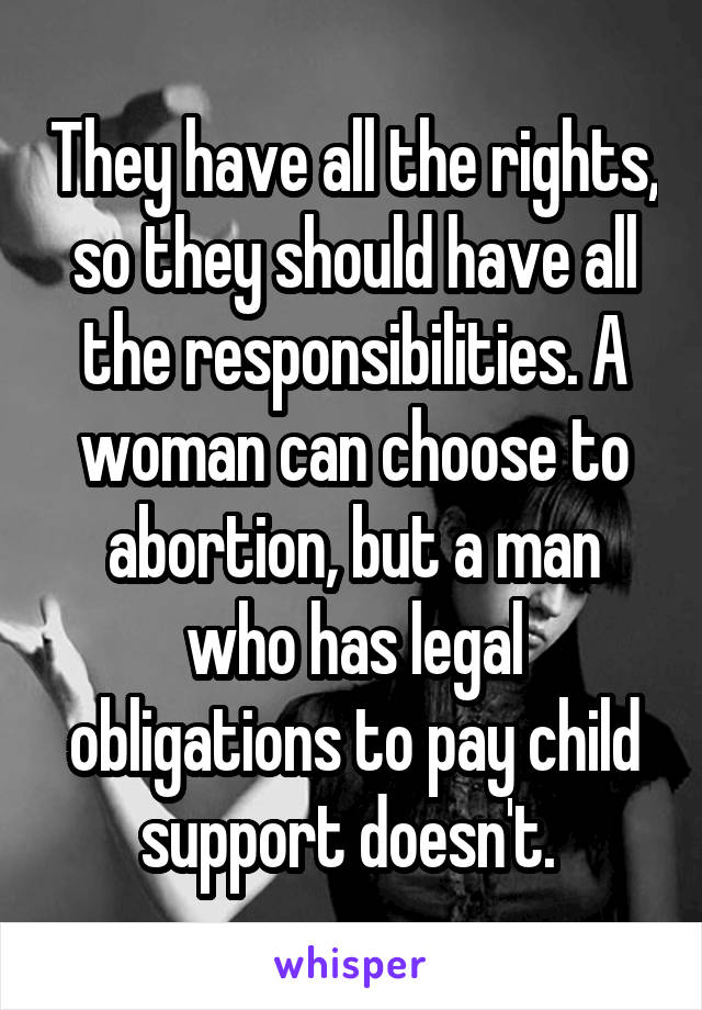 They have all the rights, so they should have all the responsibilities. A woman can choose to abortion, but a man who has legal obligations to pay child support doesn't. 