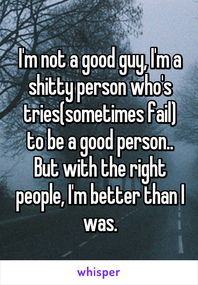 I'm not a good guy, I'm a shitty person who's tries(sometimes fail) to be a good person..
But with the right people, I'm better than I was.